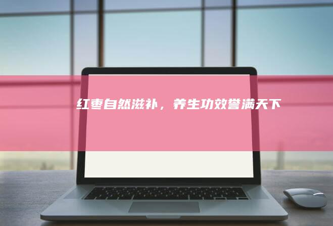 红枣：自然滋补，养生功效誉满天下